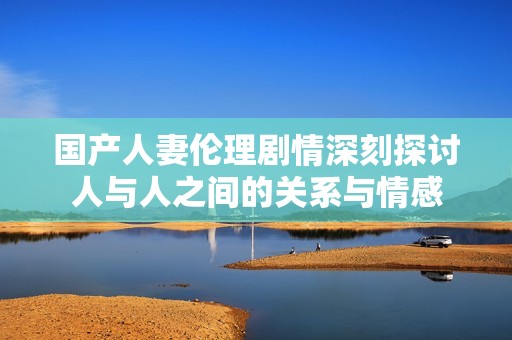 国产人妻伦理剧情深刻探讨人与人之间的关系与情感