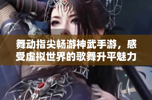 舞动指尖畅游神武手游，感受虚拟世界的歌舞升平魅力