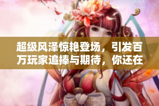 超级风泽惊艳登场，引发百万玩家追捧与期待，你还在等什么呢