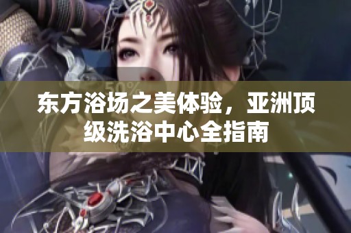 东方浴场之美体验，亚洲顶级洗浴中心全指南