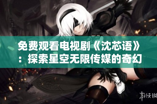 免费观看电视剧《沈芯语》：探索星空无限传媒的奇幻之旅
