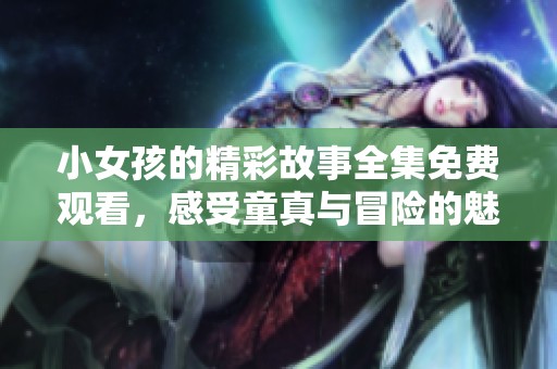 小女孩的精彩故事全集免费观看，感受童真与冒险的魅力