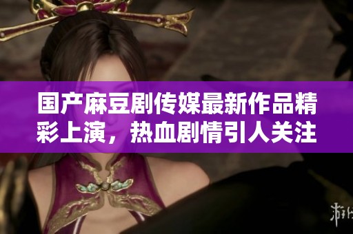 国产麻豆剧传媒最新作品精彩上演，热血剧情引人关注