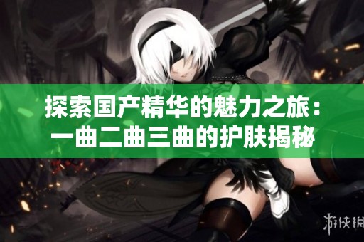探索国产精华的魅力之旅：一曲二曲三曲的护肤揭秘
