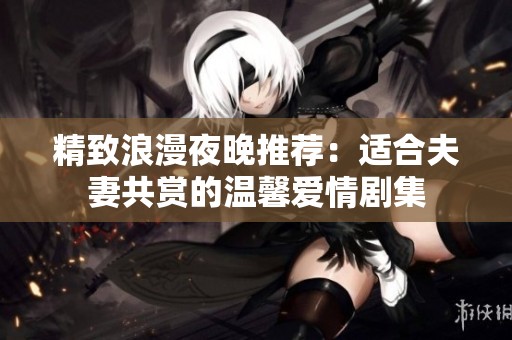 精致浪漫夜晚推荐：适合夫妻共赏的温馨爱情剧集