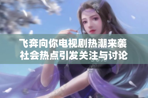 飞奔向你电视剧热潮来袭 社会热点引发关注与讨论