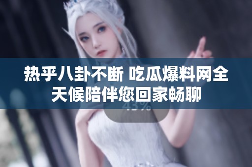 热乎八卦不断 吃瓜爆料网全天候陪伴您回家畅聊