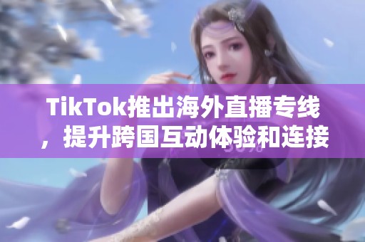 TikTok推出海外直播专线，提升跨国互动体验和连接效率