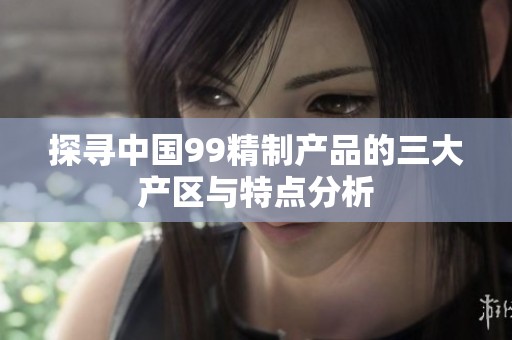探寻中国99精制产品的三大产区与特点分析