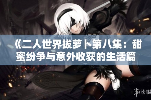《二人世界拔萝卜第八集：甜蜜纷争与意外收获的生活篇章》