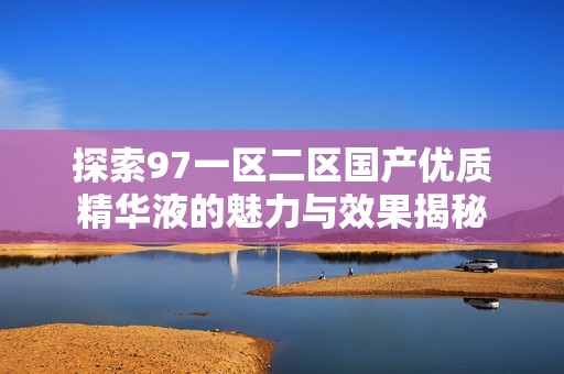 探索97一区二区国产优质精华液的魅力与效果揭秘