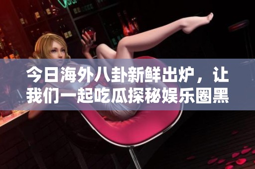 今日海外八卦新鲜出炉，让我们一起吃瓜探秘娱乐圈黑料事件