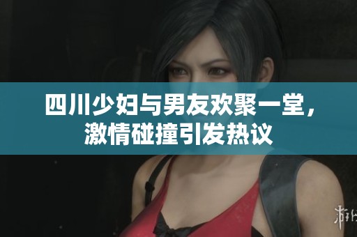 四川少妇与男友欢聚一堂，激情碰撞引发热议