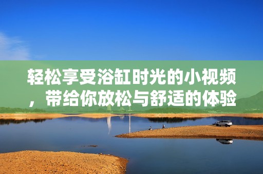 轻松享受浴缸时光的小视频，带给你放松与舒适的体验