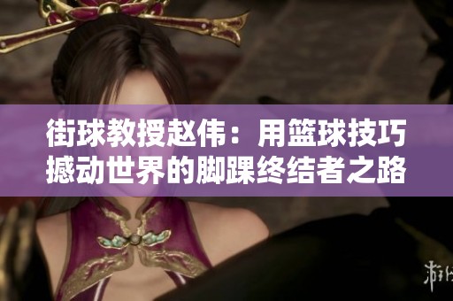 街球教授赵伟：用篮球技巧撼动世界的脚踝终结者之路