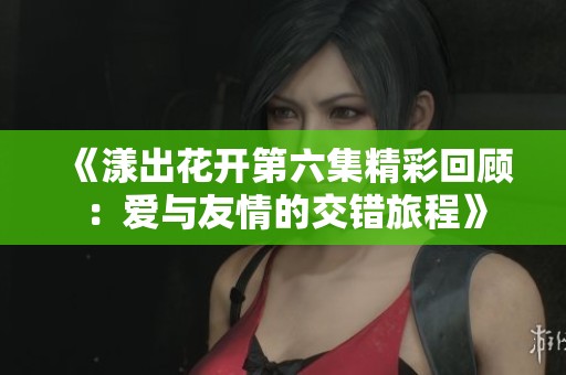 《漾出花开第六集精彩回顾：爱与友情的交错旅程》