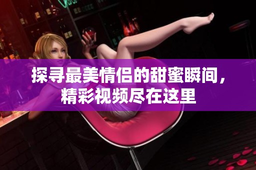 探寻最美情侣的甜蜜瞬间，精彩视频尽在这里