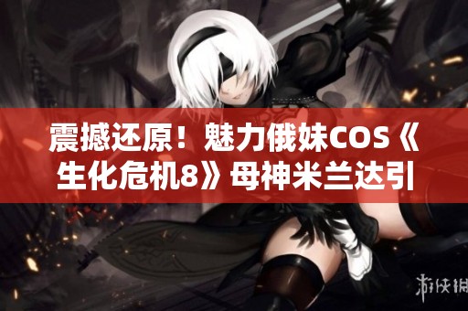 震撼还原！魅力俄妹COS《生化危机8》母神米兰达引起热烈讨论
