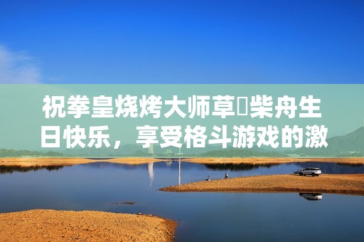 祝拳皇烧烤大师草薙柴舟生日快乐，享受格斗游戏的激情与乐趣