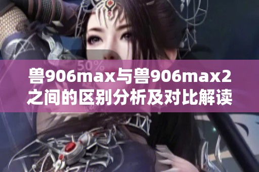 兽906max与兽906max2之间的区别分析及对比解读