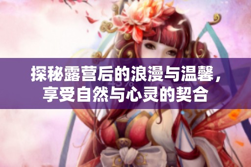 探秘露营后的浪漫与温馨，享受自然与心灵的契合