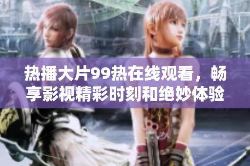 热播大片99热在线观看，畅享影视精彩时刻和绝妙体验