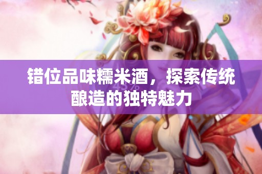 错位品味糯米酒，探索传统酿造的独特魅力