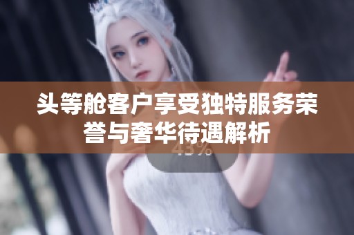 头等舱客户享受独特服务荣誉与奢华待遇解析