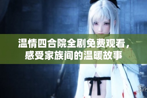 温情四合院全剧免费观看，感受家族间的温暖故事