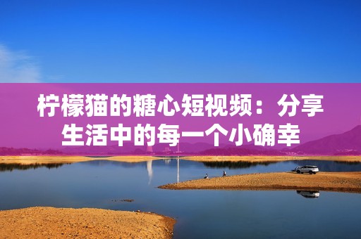 柠檬猫的糖心短视频：分享生活中的每一个小确幸