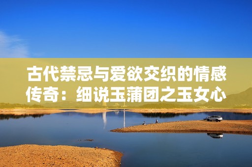 古代禁忌与爱欲交织的情感传奇：细说玉蒲团之玉女心经