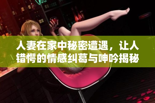人妻在家中秘密遭遇，让人错愕的情感纠葛与呻吟揭秘