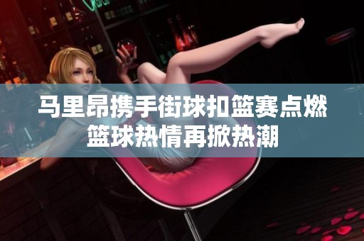 马里昂携手街球扣篮赛点燃篮球热情再掀热潮