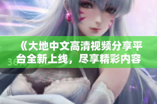 《大地中文高清视频分享平台全新上线，尽享精彩内容》