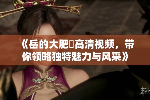 《岳的大肥坹高清视频，带你领略独特魅力与风采》