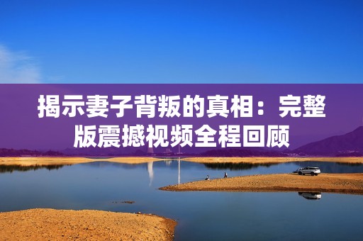 揭示妻子背叛的真相：完整版震撼视频全程回顾