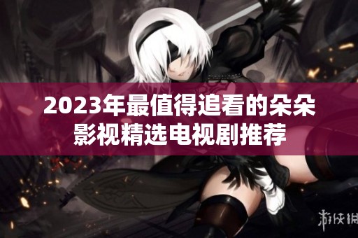 2023年最值得追看的朵朵影视精选电视剧推荐