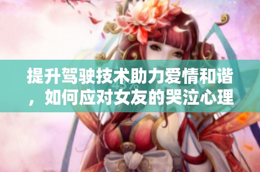 提升驾驶技术助力爱情和谐，如何应对女友的哭泣心理