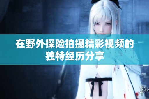 在野外探险拍摄精彩视频的独特经历分享