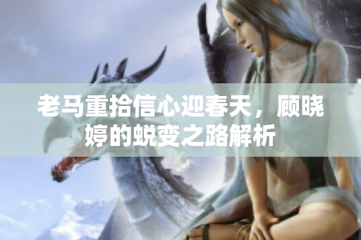 老马重拾信心迎春天，顾晓婷的蜕变之路解析