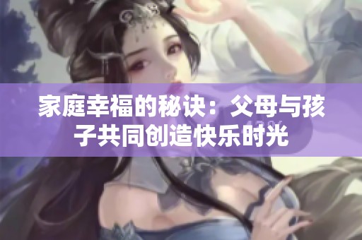家庭幸福的秘诀：父母与孩子共同创造快乐时光