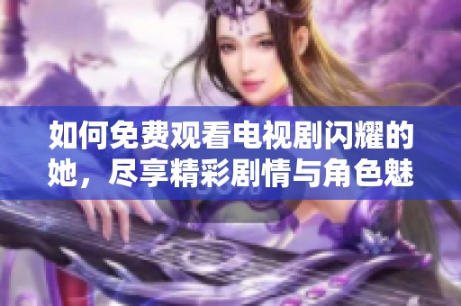 如何免费观看电视剧闪耀的她，尽享精彩剧情与角色魅力