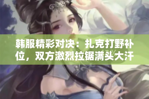 韩服精彩对决：扎克打野补位，双方激烈拉锯满头大汗！