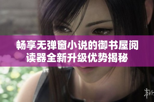 畅享无弹窗小说的御书屋阅读器全新升级优势揭秘