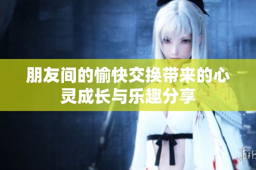 朋友间的愉快交换带来的心灵成长与乐趣分享
