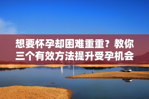 想要怀孕却困难重重？教你三个有效方法提升受孕机会