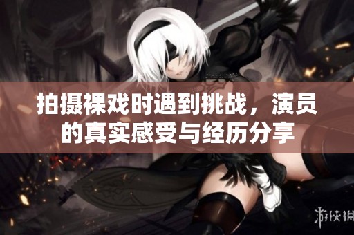 拍摄裸戏时遇到挑战，演员的真实感受与经历分享