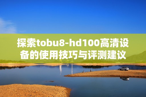 探索tobu8-hd100高清设备的使用技巧与评测建议
