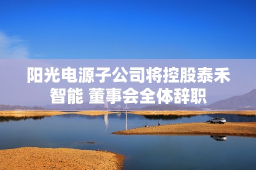 阳光电源子公司将控股泰禾智能 董事会全体辞职