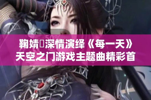 鞠婧祎深情演绎《每一天》天空之门游戏主题曲精彩首发